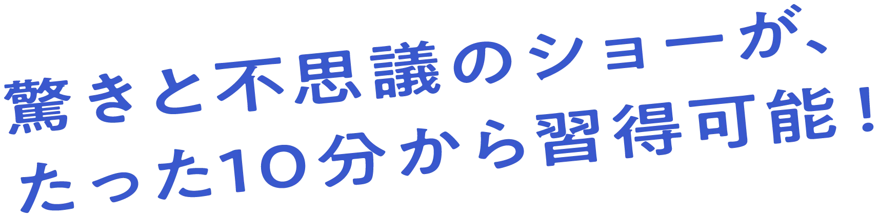 驚きと不思議のショーが、たった10分から習得可能！